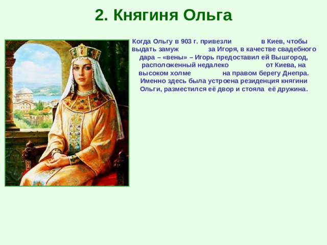 2. Княгиня Ольга Когда Ольгу в 903 г. привезли в Киев, чтобы выдать замуж за Игоря, в качестве свадебного дара – «вены» – Игорь предоставил ей Вышгород, расположенный недалеко от Киева, на высоком холме на правом берегу Днепра. Именно здесь была устроена резиденция княгини Ольги, разместился её двор и стояла её дружина.