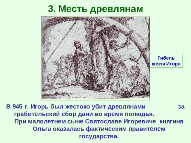 3. Месть древлянам Гибель князя Игоря В 945 г. Игорь был жестоко убит древлянами за грабительский сбор дани во время полюдья. При малолетнем сыне Святославе Игоревиче княгиня Ольга оказалась фактическим правителем государства.