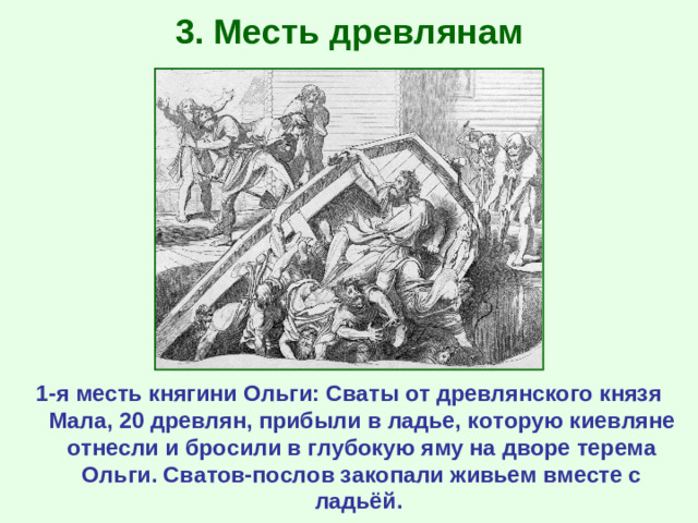 3. Месть древлянам 1-я месть княгини Ольги: Сваты от древлянского князя Мала, 20 древлян, прибыли в ладье, которую киевляне отнесли и бросили в глубокую яму на дворе терема Ольги. Сватов-послов закопали живьем вместе с ладьёй.