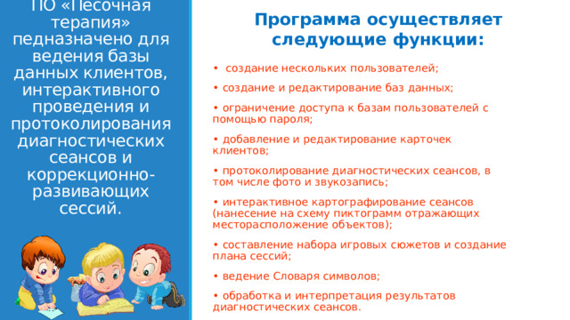 Программа осуществляет следующие функции: • создание нескольких пользователей; • создание и редактирование баз данных; • ограничение доступа к базам пользователей с помощью пароля; • добавление и редактирование карточек клиентов; • протоколирование диагностических сеансов, в том числе фото и звукозапись; • интерактивное картографирование сеансов (нанесение на схему пиктограмм отражающих месторасположение объектов); • составление набора игровых сюжетов и создание плана сессий; • ведение Словаря символов; • обработка и интерпретация результатов диагностических сеансов.        ПО «Песочная терапия»  педназначено для ведения базы данных клиентов, интерактивного проведения и протоколирования диагностических сеансов и коррекционно-развивающих сессий.