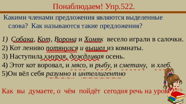 Понаблюдаем! Упр.522.  Какими членами предложения являются выделенные слова? Как называются такие предложения? Собака, Кот, Ворона и Хомяк весело играли в салочки. 2) Кот лениво потянулся и вышел из комнаты. 3) Наступила хмурая, дождливая осень. 4) Этот кот воровал , и мясо, и рыбу, и сметану, и хлеб. 5)Он вёл себя разумно и интеллигентно - - - - - - - - - - - - - - - - - - Как  вы  думаете, о  чём  пойдёт  сегодня речь на уроке?