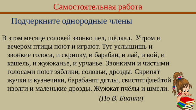 Самостоятельная работа Подчеркните однородные члены В этом месяце соловей звонко пел, щёлкал. Утром и вечером птицы поют и играют. Тут услышишь и звонкие голоса, и скрипку, и барабан, и лай, и вой, и кашель, и жужжа­нье, и урчанье. Звонкими и чистыми голосами поют зяблики, соловьи, дрозды. Скрипят жучки и кузнечики, барабанят дятлы, свистят флейтой иволги и маленькие дрозды. Жужжат пчёлы и шмели.  (По В. Бuанки )  