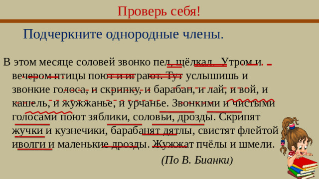 Проверь себя! Подчеркните однородные члены . В этом месяце соловей звонко пел, щёлкал. Утром и вечером птицы поют и играют. Тут услышишь и звонкие голоса, и скрипку, и барабан, и лай, и вой, и кашель, и жужжанье, и урчанье. Звонкими и чистыми голосами поют зяблики, соловьи, дрозды. Скрипят жучки и кузнечики, барабанят дятлы, свистят флейтой иволги и маленькие дрозды. Жужжат пчёлы и шмели.  (По В. Бuанки )   - - - - - - - - - - - - - - - - - - - - - - - - - - - - - - - - - - - - - - - - - - -