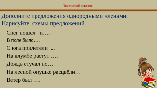 Творческий диктант.   Дополните предложения однородными членами. Нарисуйте схемы предложений Снег пошел и…. В поле было…. С юга прилетели ... На клумбе растут …. Дождь стучал по… На лесной опушке расцвёли… Ветер был ….  