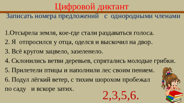 Цифровой диктант  Записать номера предложений с  однородными членами 1.Отсырела земля, кое-где стали раздаваться голоса. 2. Я отпросился у отца, оделся и выскочил на двор. 3. Всё кругом зацвело, зазеленело. 4. Склонились ветви деревьев, спрятались молодые грибки. 5. Прилетели птицы и наполнили лес своим пением. 6. Подул лёгкий ветер, с тихим шорохом пробежал по саду и вскоре затих. 2,3,5,6.