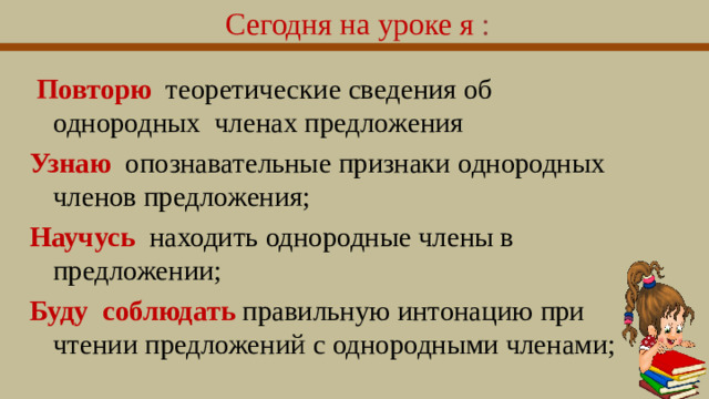 Сегодня на уроке я :   Повторю теоретические сведения об однородных членах предложения Узнаю опознавательные признаки однородных членов предложения; Научусь находить однородные члены в предложении; Буду соблюдать правильную интонацию при чтении предложений с однородными членами;