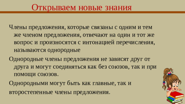 Открываем новые знания  Члены предложения, которые связаны с одним и тем же членом предложения, отвечают на один и тот же вопрос и произносятся с интонацией перечисления, называются однородные Однородные члены предложения не зависят друг от друга и могут соединяться как без союзов, так и при помощи союзов. Однородными могут быть как главные, так и второстепенные члены предложения.  