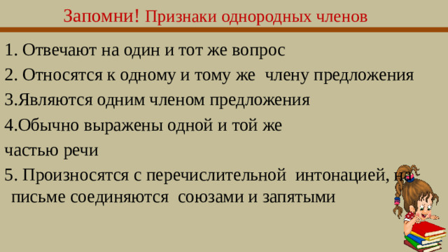 Запомни!  Признаки однородных членов 1. Отвечают на один и тот же вопрос 2. Относятся к одному и тому же члену предложения 3.Являются одним членом предложения 4.Обычно выражены одной и той же частью речи 5. Произносятся с перечислительной интонацией, на письме соединяются союзами и запятыми