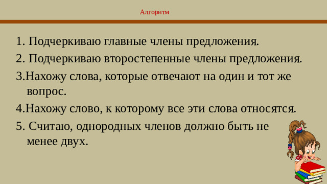 Алгоритм   1. Подчеркиваю главные члены предложения. 2. Подчеркиваю второстепенные члены предложения. 3.Нахожу слова, которые отвечают на один и тот же вопрос. 4.Нахожу слово, к которому все эти слова относятся. 5. Считаю, однородных членов должно быть не менее двух.