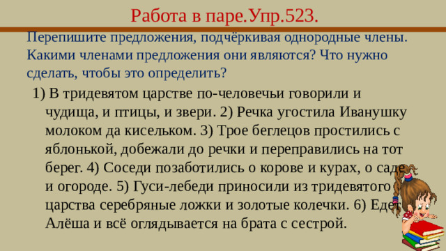 Работа в паре.Упр.523. Перепишите предложения, подчёркивая однородные члены. Какими членами предложения они являются? Что нужно сделать, чтобы это определить? 1) В тридевятом царстве по-человечьи говорили и чудища, и птицы, и звери. 2) Речка угостила Иванушку молоком да кисельком. 3) Трое беглецов простились с яблонькой, добежали до речки и переправились на тот берег. 4) Соседи позаботились о корове и курах, о саде и огороде. 5) Гуси-лебеди приносили из тридевятого царства серебряные ложки и золотые колечки. 6) Едет Алёша и всё оглядывается на брата с сестрой.