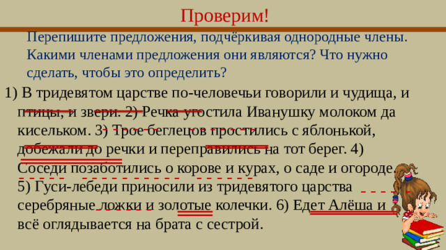 Проверим! Перепишите предложения, подчёркивая однородные члены. Какими членами предложения они являются? Что нужно сделать, чтобы это определить? 1) В тридевятом царстве по-человечьи говорили и чудища, и птицы, и звери. 2) Речка угостила Иванушку молоком да кисельком. 3) Трое беглецов простились с яблонькой, добежали до речки и переправились на тот берег. 4) Соседи позаботились о корове и курах, о саде и огороде. 5) Гуси-лебеди приносили из тридевятого царства серебряные ложки и золотые колечки. 6) Едет Алёша и всё оглядывается на брата с сестрой. - - - - - - - - - - - - - - - - - - - - - - - - - - - - - - - - - - - - - - - - - - - - -