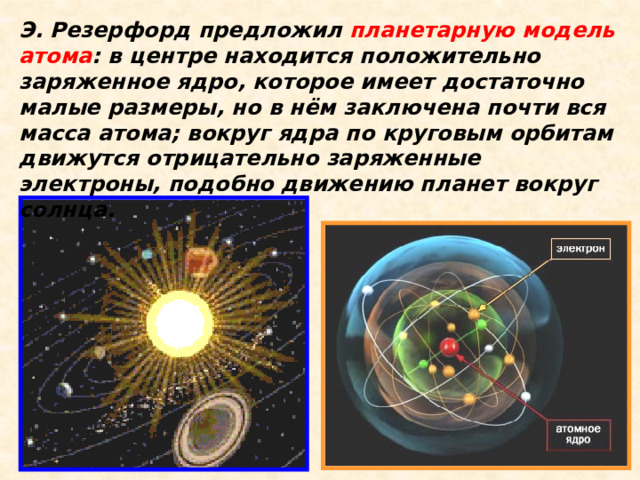 Э. Резерфорд предложил планетарную модель атома : в центре находится положительно заряженное ядро, которое имеет достаточно малые размеры, но в нём заключена почти вся масса атома; вокруг ядра по круговым орбитам движутся отрицательно заряженные электроны, подобно движению планет вокруг солнца.