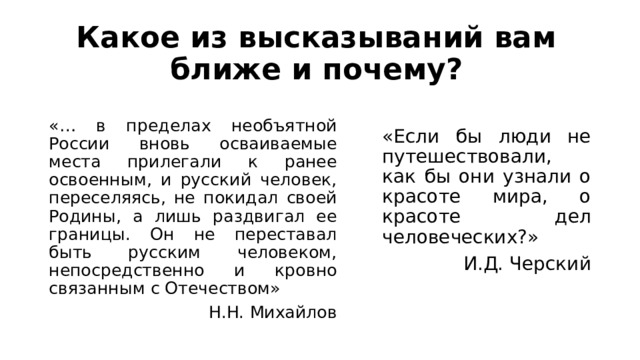 Какое из высказываний вам ближе и почему? «… в пределах необъятной России вновь осваиваемые места прилегали к ранее освоенным, и русский человек, переселяясь, не покидал своей Родины, а лишь раздвигал ее границы. Он не переставал быть русским человеком, непосредственно и кровно связанным с Отечеством» Н.Н. Михайлов «Если бы люди не путешествовали, как бы они узнали о красоте мира, о красоте дел человеческих?» И.Д. Черский