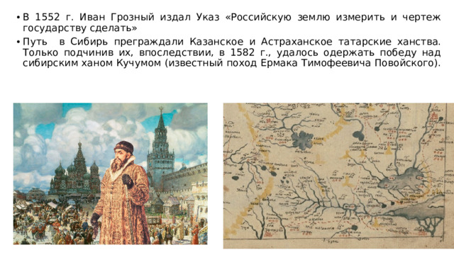 В 1552 г. Иван Грозный издал Указ «Российскую землю измерить и чертеж государству сделать» Путь в Сибирь преграждали Казан­ское и Астраханское татарские ханства. Только подчинив их, впоследствии, в 1582 г., удалось одержать победу над сибир­ским ханом Кучумом (известный поход Ермака Тимофеевича Повойского).
