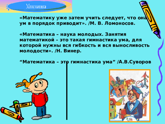 «Математику уже затем учить следует, что она ум в порядок приводит». / М. В. Ломоносов.  «Математика – наука молодых. Занятия математикой – это такая гимнастика ума, для которой нужны вся гибкость и вся выносливость молодости». / Н. Винер.  “ Математика – это гимнастика ума” /А.В.Суворов