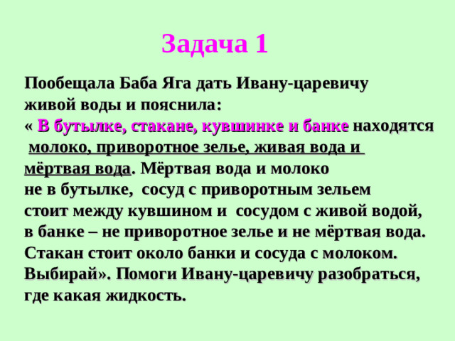 Задача 1 Пообещала Баба Яга дать Ивану-царевичу живой воды и пояснила: « В бутылке, стакане, кувшинке и банке находятся  молоко, приворотное зелье, живая вода и мёртвая вода . Мёртвая вода и молоко не в бутылке,  сосуд с приворотным зельем стоит между кувшином и сосудом с живой водой, в банке – не приворотное зелье и не мёртвая вода. Стакан стоит около банки и сосуда с молоком. Выбирай». Помоги Ивану-царевичу разобраться, где какая жидкость.