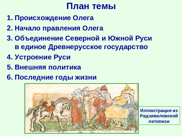 План темы 1. Происхождение Олега 2. Начало правления Олега 3. Объединение Северной и Южной Руси в единое Древнерусское государство 4. Устроение Руси 5. Внешняя политика 6. Последние годы жизни Иллюстрация из Радзивиловской летописи