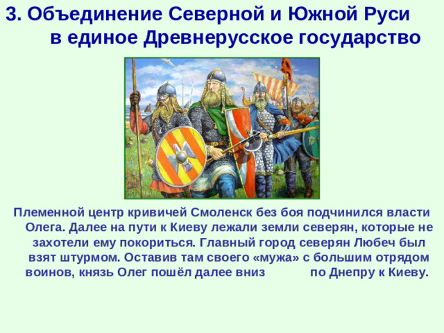 3. Объединение Северной и Южной Руси в единое Древнерусское государство Племенной центр кривичей Смоленск без боя подчинился власти Олега. Далее на пути к Киеву лежали земли северян, которые не захотели ему покориться. Главный город северян Любеч был взят штурмом. Оставив там своего «мужа» с большим отрядом воинов, князь Олег пошёл далее вниз по Днепру к Киеву.