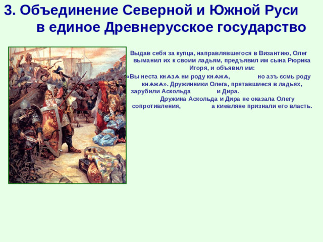 3. Объединение Северной и Южной Руси в единое Древнерусское государство Выдав себя за купца, направлявшегося в Византию, Олег выманил их к своим ладьям, предъявил им сына Рюрика Игоря, и объявил им: «Вы неста кнѧзѧ ни роду кнѧжѧ, но азъ єсмь роду кнѧжѧ». Дружинники Олега, прятавшиеся в ладьях, зарубили Аскольда и Дира. Дружина Аскольда и Дира не оказала Олегу сопротивления, а киевляне признали его власть.