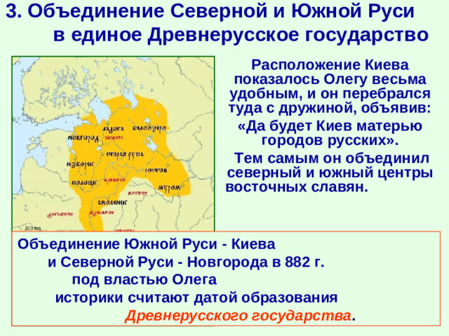 3. Объединение Северной и Южной Руси в единое Древнерусское государство  Расположение Киева показалось Олегу весьма удобным, и он перебрался туда с дружиной, объявив:  «Да будет Киев матерью городов русских».  Тем самым он объединил северный и южный центры восточных славян.  Объединение Южной Руси - Киева и Северной Руси - Новгорода в 882 г. под властью Олега историки считают датой образования Древнерусского государства . 882 г.