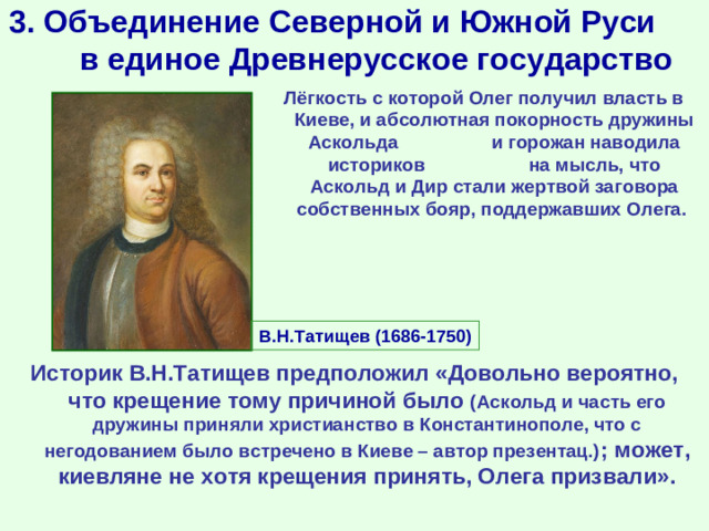 3. Объединение Северной и Южной Руси в единое Древнерусское государство Лёгкость с которой Олег получил власть в Киеве, и абсолютная покорность дружины Аскольда и горожан наводила историков на мысль, что Аскольд и Дир стали жертвой заговора собственных бояр, поддержавших Олега. В.Н.Татищев (1686-1750) Историк В.Н.Татищев предположил «Довольно вероятно, что крещение тому причиной было (Аскольд и часть его дружины приняли христианство в Константинополе, что с негодованием было встречено в Киеве – автор презентац.) ; может, киевляне не хотя крещения принять, Олега призвали».