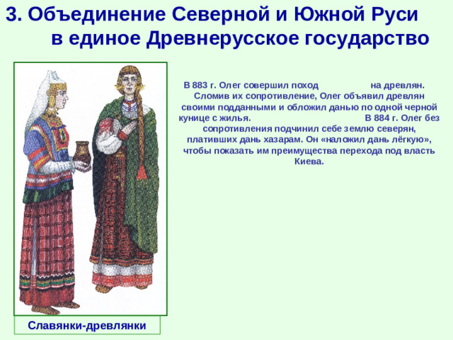 3. Объединение Северной и Южной Руси в единое Древнерусское государство В 883 г. Олег совершил поход на древлян. Сломив их сопротивление, Олег объявил древлян своими подданными и обложил данью по одной черной кунице с жилья. В 884 г. Олег без сопротивления подчинил себе землю северян, плативших дань хазарам. Он «наложил дань лёгкую», чтобы показать им преимущества перехода под власть Киева.  Славянки-древлянки