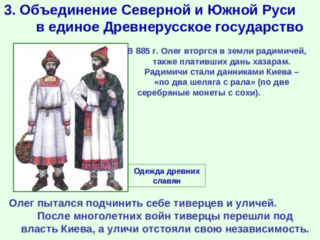 3. Объединение Северной и Южной Руси в единое Древнерусское государство В 885 г. Олег вторгся в земли радимичей, также плативших дань хазарам. Радимичи стали данниками Киева – «по два шеляга с рала» (по две серебряные монеты с сохи).  Одежда древних славян Олег пытался подчинить себе тиверцев и уличей. После многолетних войн тиверцы перешли под власть Киева, а уличи отстояли свою независимость.
