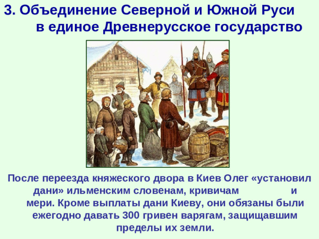 3. Объединение Северной и Южной Руси в единое Древнерусское государство  После переезда княжеского двора в Киев Олег «установил дани» ильменским словенам, кривичам и мери. Кроме выплаты дани Киеву, они обязаны были ежегодно давать 300 гривен варягам, защищавшим пределы их земли.