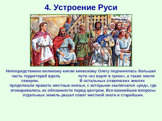 4. Устроение Руси Непосредственно великому князю киевскому Олегу подчинялась большая часть территорий вдоль пути «из варяг в греки», а также земля северян. В остальных славянских землях продолжали править местные князья, с которыми заключался «ряд», где оговаривались их обязанности перед центром. Все важнейшие вопросы отдельных земель решал совет местной знати и старейшин.