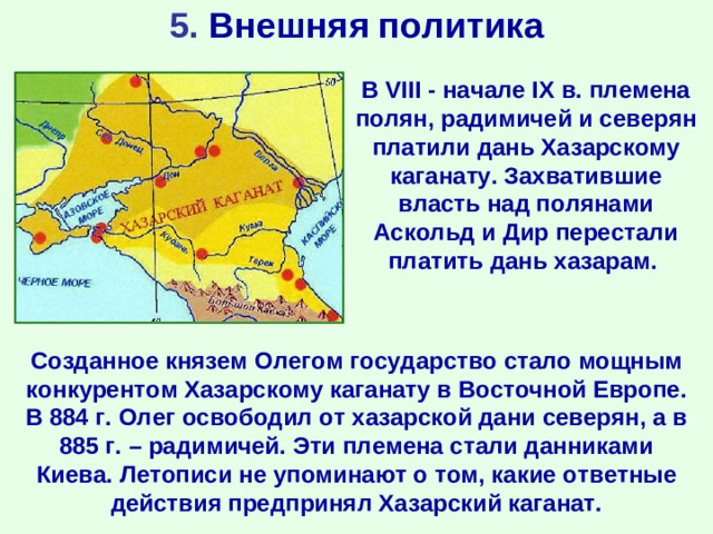 5. Внешняя политика В VIII  - начале IX в. племена полян, радимичей и северян платили дань Хазарскому каганату.  Захватившие власть над полянами Аскольд и Дир перестали платить дань хазарам. Созданное князем Олегом государство стало мощным конкурентом Хазарскому каганату в Восточной Европе. В 884 г. Олег освободил от хазарской дани северян, а в 885 г. – радимичей. Эти племена стали данниками Киева. Летописи не упоминают о том, какие ответные действия предпринял Хазарский каганат.