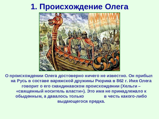 1. Происхождение Олега О происхождении Олега достоверно ничего не известно. Он прибыл на Русь в составе варяжской дружины Рюрика в 862 г. Имя Олега говорит о его скандинавском происхождении (Хельги – «священный носитель власти»). Это имя не принадлежало к обыденным, а давалось только в честь какого-либо выдающегося предка.