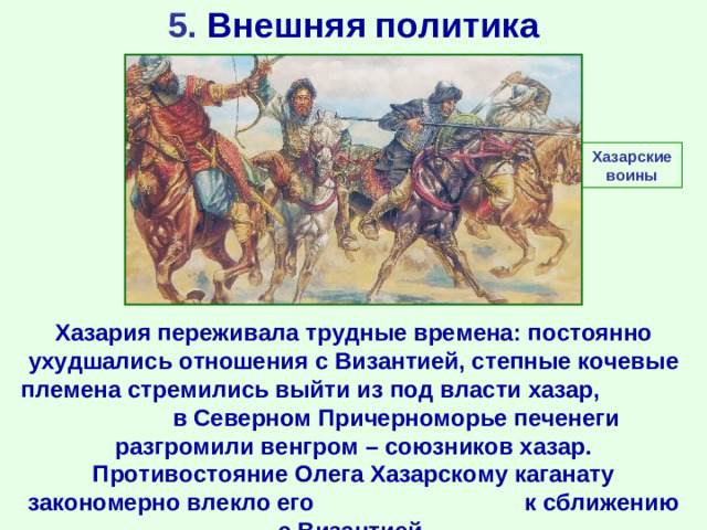 5. Внешняя политика Хазарские воины Хазария переживала трудные времена: постоянно ухудшались отношения с Византией, степные кочевые племена стремились выйти из под власти хазар, в Северном Причерноморье печенеги разгромили венгром – союзников хазар. Противостояние Олега Хазарскому каганату закономерно влекло его к сближению с Византией.
