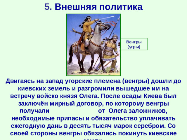 5. Внешняя политика Венгры (угры) Двигаясь на запад угорские племена (венгры) дошли до киевских земель и разгромили вышедшее им на встречу войско князя Олега. После осады Киева был заключён мирный договор, по которому венгры получали  от Олега заложников, необходимые припасы и обязательство уплачивать ежегодную дань в десять тысяч марок серебром. Со своей стороны венгры обязались покинуть киевские земли.