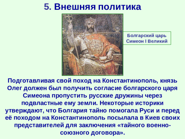 5. Внешняя политика Болгарский царь Симеон I Великий Подготавливая свой поход на Константинополь, князь Олег должен был получить согласие болгарского царя Симеона пропустить русские дружины через подвластные ему земли. Некоторые историки утверждают, что Болгария тайно помогала Руси и перед её походом на Константинополь посылала в Киев своих представителей для заключения «тайного военно-союзного договора».