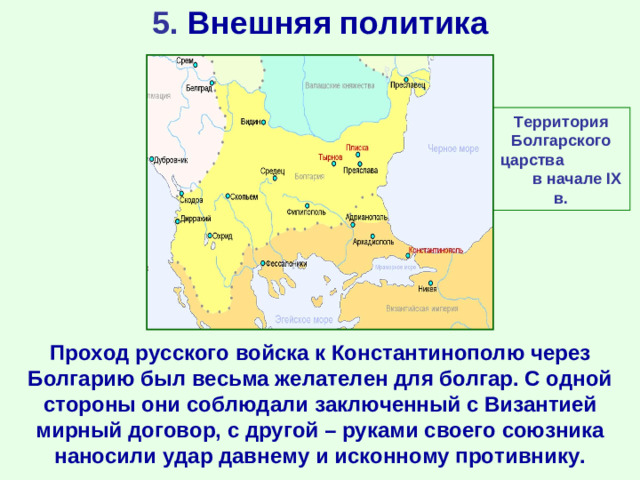 5. Внешняя политика Территория Болгарского царства в начале IX в. Проход русского войска к Константинополю через Болгарию был весьма желателен для болгар. С одной стороны они соблюдали заключенный с Византией мирный договор, с другой – руками своего союзника наносили удар давнему и исконному противнику.