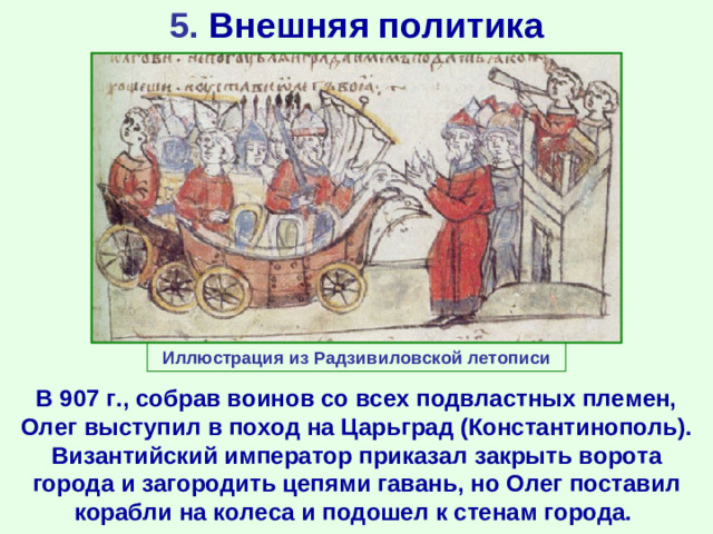 5. Внешняя политика Иллюстрация из Радзивиловской летописи В 907 г., собрав воинов со всех подвластных племен, Олег выступил в поход на Царьград (Константинополь). Византийский император приказал закрыть ворота города и загородить цепями гавань, но Олег поставил корабли на колеса и подошел к стенам города.