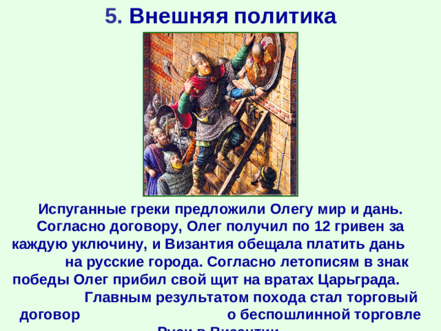 5. Внешняя политика Испуганные греки предложили Олегу мир и дань. Согласно договору, Олег получил по 12 гривен за каждую уключину, и Византия обещала платить дань на русские города. Согласно летописям в знак победы Олег прибил свой щит на вратах Царьграда. Главным результатом похода стал торговый договор о беспошлинной торговле Руси в Византии.