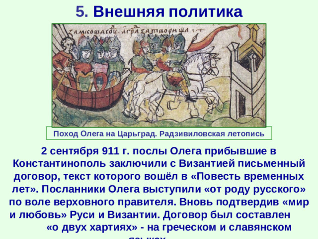 5. Внешняя политика Поход Олега на Царьград. Радзивиловская летопись 2 сентября 911 г. послы Олега прибывшие в Константинополь заключили с Византией письменный договор, текст которого вошёл в «Повесть временных лет». Посланники Олега выступили «от роду русского» по воле верховного правителя. Вновь подтвердив «мир и любовь» Руси и Византии. Договор был составлен «о двух хартиях» - на греческом и славянском языках.