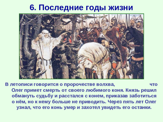 6. Последние годы жизни В летописи говорится о пророчестве волхва, что Олег примет смерть от своего любимого коня. Князь решил обмануть судьбу и расстался с конем, приказав заботиться о нём, но к нему больше не приводить. Через пять лет Олег узнал, что его конь умер и захотел увидеть его останки.