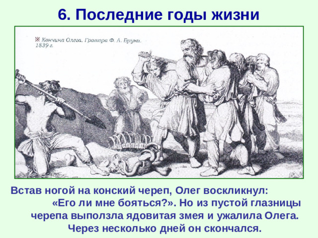 6. Последние годы жизни Встав ногой на конский череп, Олег воскликнул: «Его ли мне бояться?». Но из пустой глазницы черепа выползла ядовитая змея и ужалила Олега. Через несколько дней он скончался.