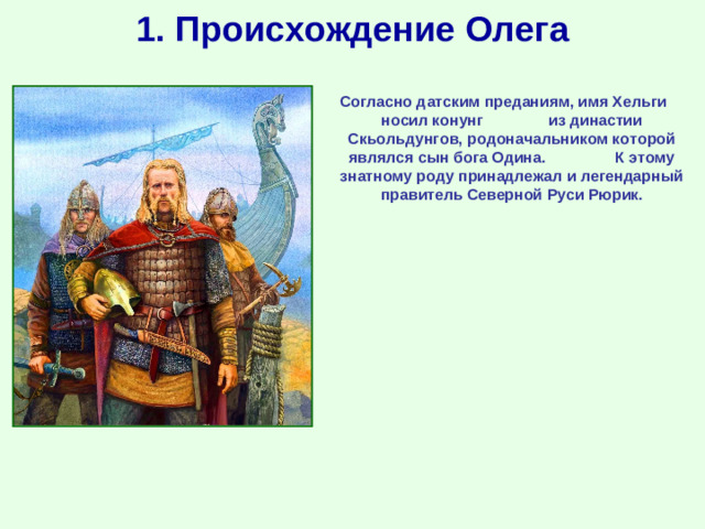 1. Происхождение Олега Согласно датским преданиям, имя Хельги носил конунг из династии Скьольдунгов, родоначальником которой являлся сын бога Одина. К этому знатному роду принадлежал и легендарный правитель Северной Руси Рюрик.