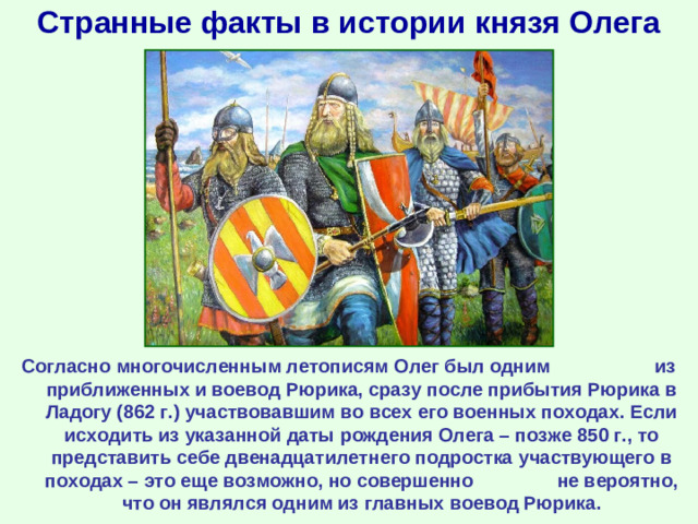 Странные факты в истории князя Олега Согласно многочисленным летописям Олег был одним из приближенных и воевод Рюрика, сразу после прибытия Рюрика в Ладогу (862 г.) участвовавшим во всех его военных походах. Если исходить из указанной даты рождения Олега – позже 850 г., то представить себе двенадцатилетнего подростка участвующего в походах – это еще возможно, но совершенно не вероятно, что он являлся одним из главных воевод Рюрика.