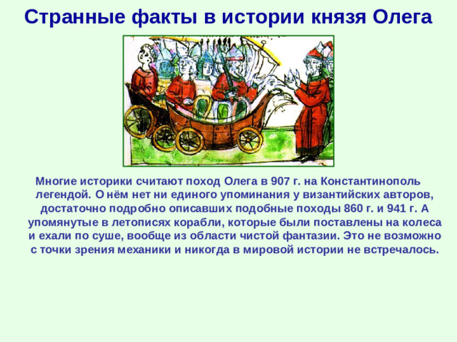Странные факты в истории князя Олега Многие историки считают поход Олега в 907 г. на Константинополь легендой. О нём нет ни единого упоминания у византийских авторов, достаточно подробно описавших подобные походы 860 г. и 941 г. А упомянутые в летописях корабли, которые были поставлены на колеса и ехали по суше, вообще из области чистой фантазии. Это не возможно с точки зрения механики и никогда в мировой истории не встречалось.
