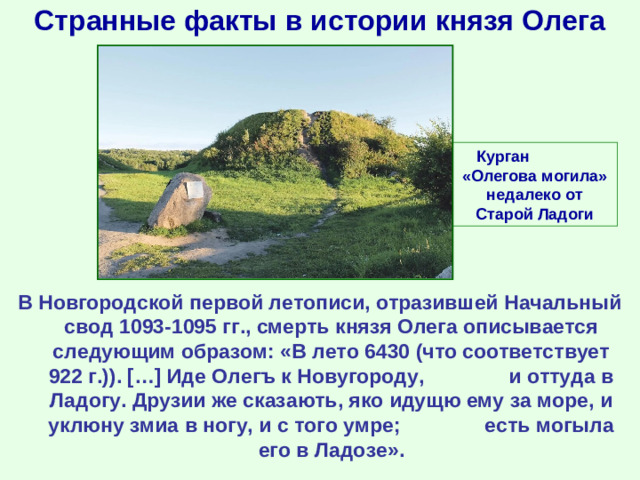 Странные факты в истории князя Олега Курган «Олегова могила» недалеко от Старой Ладоги В Новгородской первой летописи, отразившей Начальный свод 1093-1095 гг., смерть князя Олега описывается следующим образом: «В лето 6430 (что соответствует 922 г.)). […] Иде Олегъ к Новугороду, и оттуда в Ладогу. Друзии же сказають, яко идущю ему за море, и уклюну змиа в ногу, и с того умре; есть могыла его в Ладозе».
