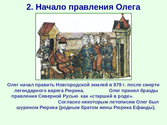 2. Начало правления Олега Олег начал править Новгородской землей в 879 г. после смерти легендарного варяга Рюрика. Олег принял бразды правления Северной Русью как «старший в роде». Согласно некоторым летописям Олег был шурином Рюрика (родным братом жены Рюрика Ефанды).
