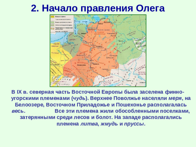 2. Начало правления Олега В IX в. северная часть Восточной Европы была заселена финно-угорскими племенами ( чудь ). Верхнее Поволжье населяли меря , на Белоозере, Восточном Приладожье и Пошехонье располагалась весь . Все эти племена жили обособленными поселками, затерянными среди лесов и болот. На западе располагались племена литва , жмудь и пруссы .