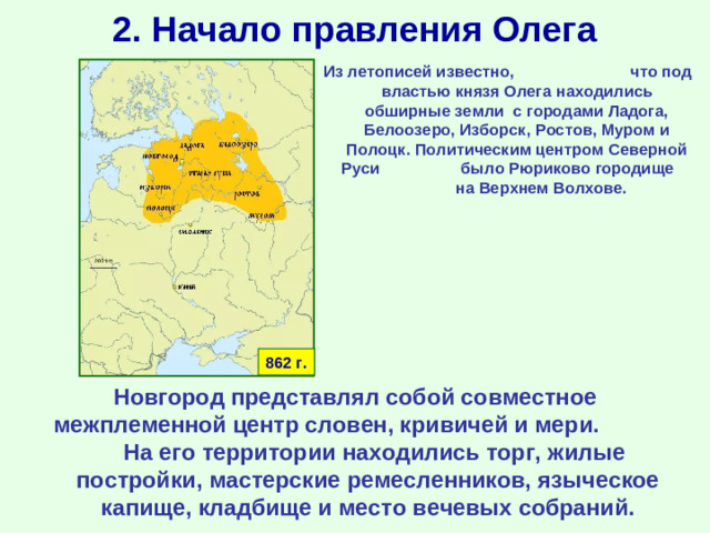 2. Начало правления Олега Из летописей известно, что под властью князя Олега находились обширные земли с городами Ладога, Белоозеро, Изборск, Ростов, Муром и Полоцк. Политическим центром Северной Руси было Рюриково городище на Верхнем Волхове. 862 г. Новгород представлял собой совместное межплеменной центр словен, кривичей и мери. На его территории находились торг, жилые постройки, мастерские ремесленников, языческое капище, кладбище и место вечевых собраний.