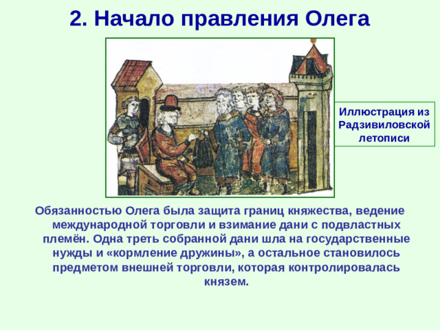 2. Начало правления Олега Иллюстрация из Радзивиловской летописи Обязанностью Олега была защита границ княжества, ведение международной торговли и взимание дани с подвластных племён. Одна треть собранной дани шла на государственные нужды и «кормление дружины», а остальное становилось предметом внешней торговли, которая контролировалась князем.