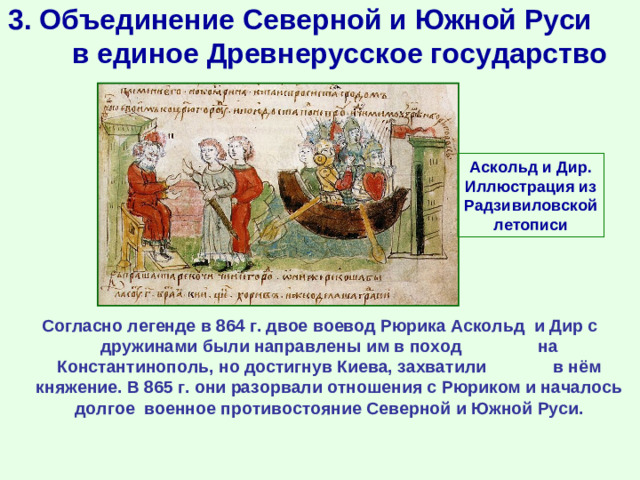 3. Объединение Северной и Южной Руси в единое Древнерусское государство Аскольд и Дир. Иллюстрация из Радзивиловской летописи Согласно легенде в 864 г. двое воевод Рюрика Аскольд и Дир с дружинами были направлены им в поход на Константинополь, но достигнув Киева, захватили в нём княжение. В 865 г. они разорвали отношения с Рюриком и началось долгое военное противостояние Северной и Южной Руси.