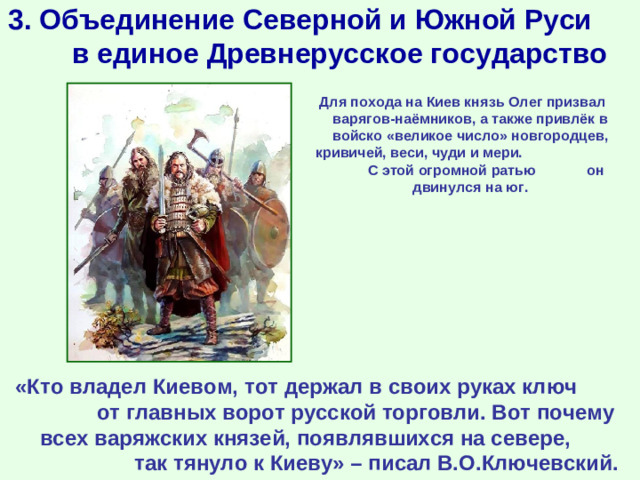 3. Объединение Северной и Южной Руси в единое Древнерусское государство Для похода на Киев князь Олег призвал варягов-наёмников, а также привлёк в войско «великое число» новгородцев, кривичей, веси, чуди и мери. С этой огромной ратью он двинулся на юг. «Кто владел Киевом, тот держал в своих руках ключ от главных ворот русской торговли. Вот почему всех варяжских князей, появлявшихся на севере, так тянуло к Киеву» – писал В.О.Ключевский.